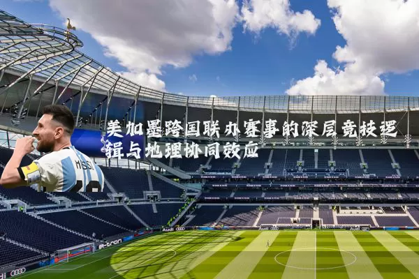 美加墨跨国联办赛事的深层竞技逻辑与地理协同效应